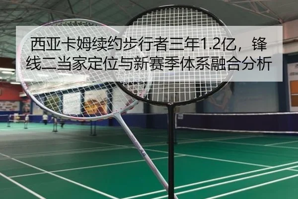 西亚卡姆续约步行者三年1.2亿，锋线二当家定位与新赛季体系融合分析